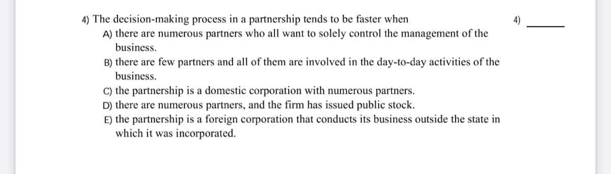 4) The decision-making process in a partnership tends to be faster when
A) there are numerous partners who all want to solely control the management of the
4)
business.
B) there are few partners and all of them are involved in the day-to-day activities of the
business.
C) the partnership is a domestic corporation with numerous partners.
D) there are numerous partners, and the firm has issued public stock.
E) the partnership is a foreign corporation that conducts its business outside the state in
which it was incorporated.
