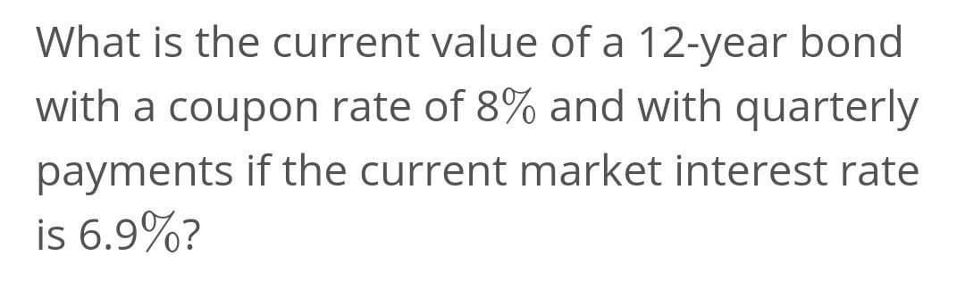 What is the current value of a 12-year bond
with a coupon rate of 8% and with quarterly
payments if the current market interest rate
is 6.9%?
