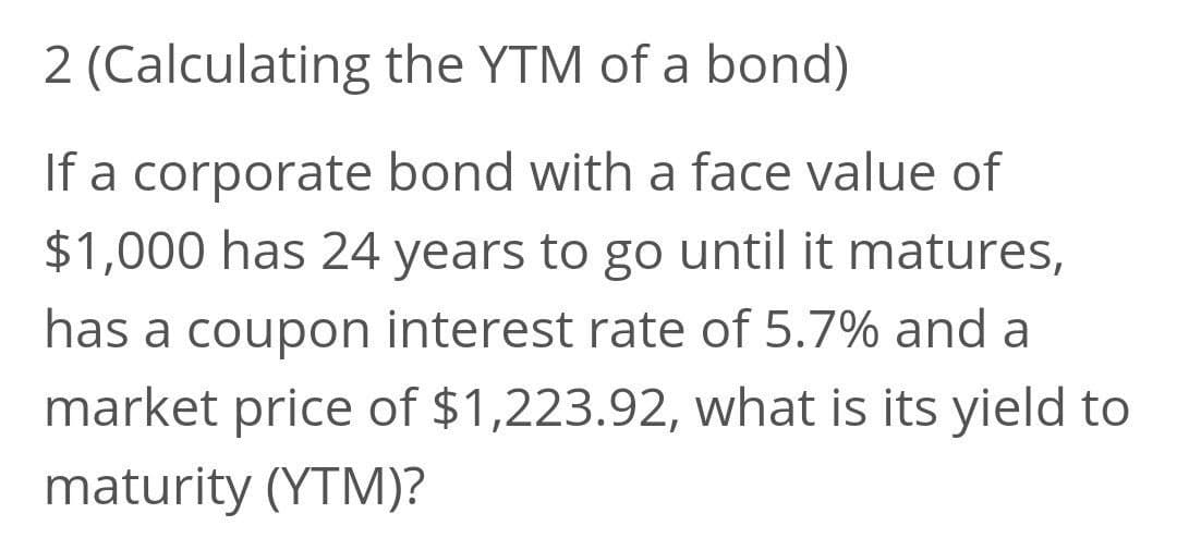 2 (Calculating the YTM of a bond)
If a corporate bond with a face value of
$1,000 has 24 years to go until it matures,
has a coupon interest rate of 5.7% and a
market price of $1,223.92, what is its yield to
maturity (YTM)?
