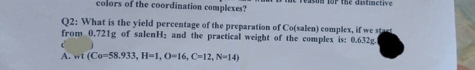 OP the distinctive
colors of the coordination complexes?
Q2: What is the yield percentage of the preparation of Co(salen) complex, if we start
from 0.721g of salenH2 and the practical weight of the complex is: 0.632g.
A. wt (Co=58.933, H=1, 0=16, C=12, N=14)
