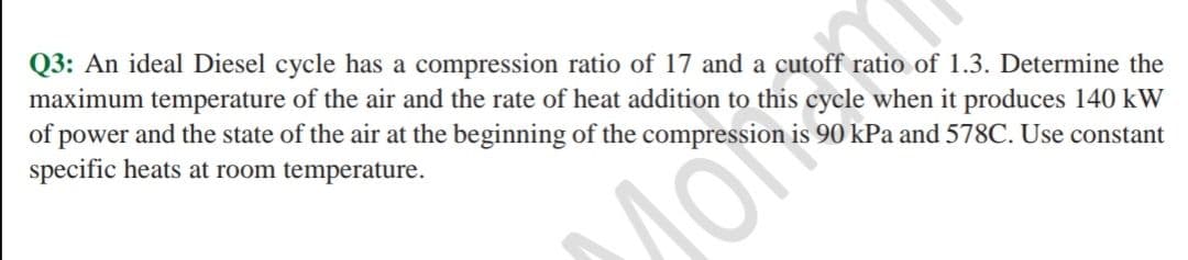 Q3: An ideal Diesel cycle has a compression ratio of 17 and a cutoff ratio of 1.3. Determine the
maximum temperature of the air and the rate of heat addition to this cycle when it produces 140 kW
of power and the state of the air at the beginning of the compression is 90 kPa and 578C. Use constant
specific heats at room temperature.
