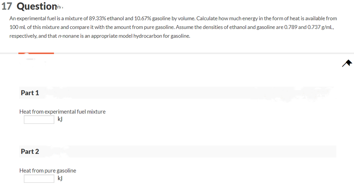 17 Question
An experimental fuel is a mixture of 89.33% ethanol and 10.67% gasoline by volume. Calculate how much energy in the form of heat is available from
100 mL of this mixture and compare it with the amount from pure gasoline. Assume the densities of ethanol and gasoline are 0.789 and 0.737 g/mL,
respectively, and that n-nonane is an appropriate model hydrocarbon for gasoline.
Part 1
Heat from experimental fuel mixture
kJ
Part 2
Heat from pure gasoline
kJ