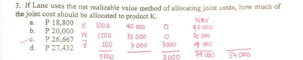 3. If Lane uses the net realizable value method of allocating joint costs, how much of
the joint cost should be allocated to product K.
NRV
P 18,800 K
P 20,000
P 26,667
P 27,432
a.
1000
40 000
40 00
35000
b.
000
SO
35 00
C.
7000
3000
4 000
d.
3 000
3000
79 000
54 000
