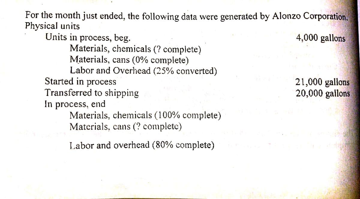For the month just ended, the following data were generated by Alonzo Corporation.
Physical units
Units in process, beg.
Materials, chemicals (? complete)
Materials, cans (0% complete)
Labor and Overhead (25% converted)
Started in process
Transferred to shipping
In process, end
Materials, chemicals (100% complete)
Materials, cans (? complete)
4,000 gallons
21,000 gallons
20,000 gallons
Labor and overhead (80% complete)
