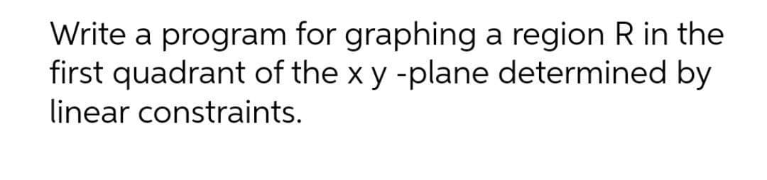 Write a program for graphing a region R in the
first quadrant of the x y -plane determined by
linear constraints.
