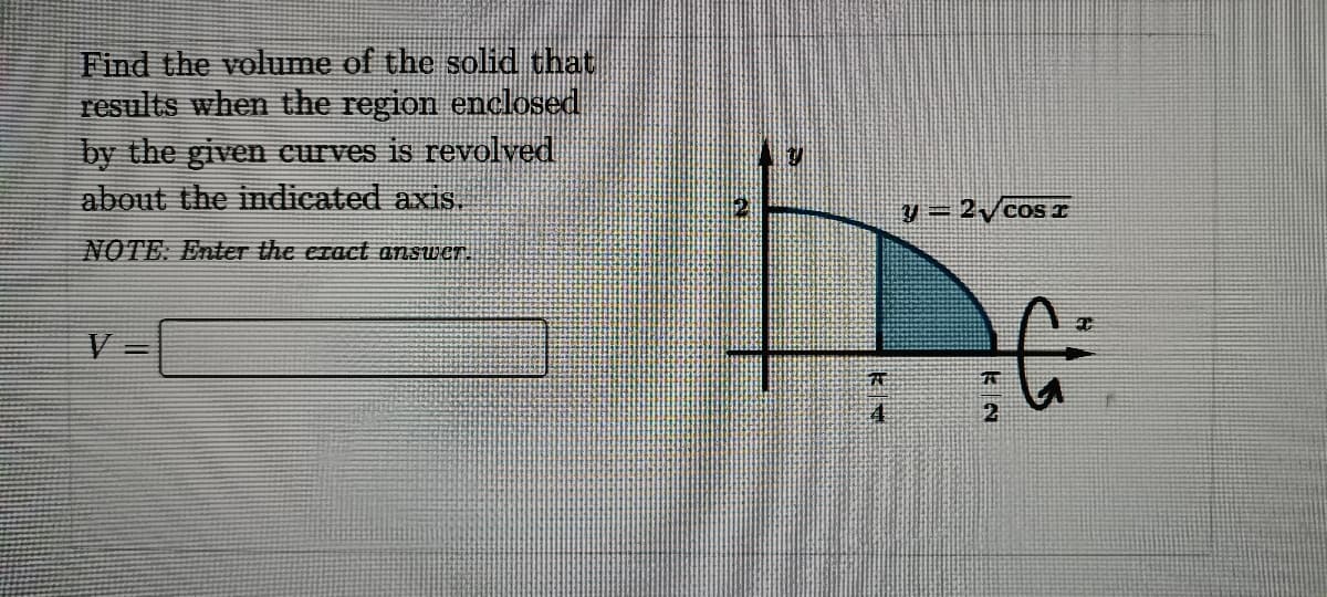 Find the volume of the solid that
results when the region enckosed
by the given curves is revolved
about the indicated axis.
y = 2/cos I
%3D
NOTE: Enter the exact answer.
下

