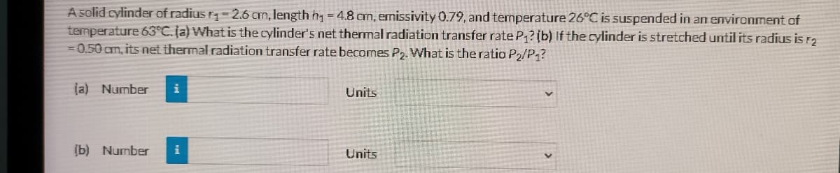A solid cylinder of radius r=2.6 crm, length h =4.8 cm, emissivity 0.79, and temperature 26°C is suspended in an environment of
temperature 63°C. ja) What is the cylinder's net thermal radiation transfer rate P?(b) If the cylinder is stretched until its radius is ra
=0.50cm, its net thermal radiation transfer rate becomes P2. What is the ratio P2/P1?
ja) Number
i
Units
(b) Number
Units
