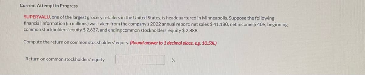 Current Attempt in Progress
SUPERVALU, one of the largest grocery retailers in the United States, is headquartered in Minneapolis. Suppose the following
financial information (in millions) was taken from the company's 2022 annual report: net sales $41,180, net income $ 409, beginning
common stockholders' equity $ 2,637, and ending common stockholders' equity $ 2,888.
Compute the return on common stockholders' equity. (Round answer to 1 decimal place, eg. 10.5%.)
Return on common stockholders' equity
