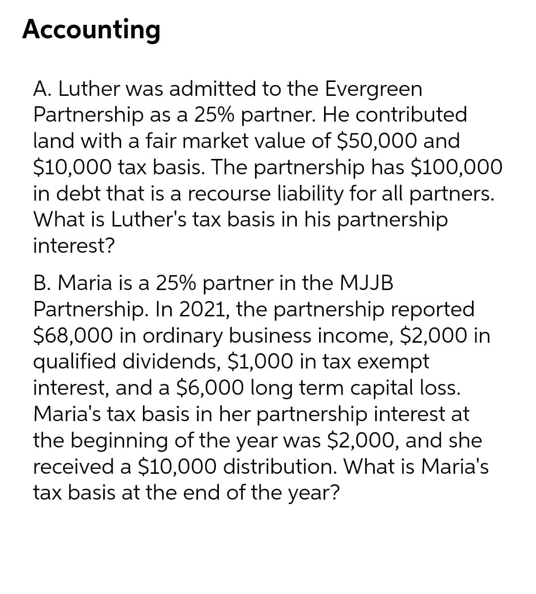 Accounting
A. Luther was admitted to the Evergreen
Partnership as a 25% partner. He contributed
land with a fair market value of $50,000 and
$10,000 tax basis. The partnership has $100,000
in debt that is a recourse liability for all partners.
What is Luther's tax basis in his partnership
interest?
B. Maria is a 25% partner in the MJJB
Partnership. In 2021, the partnership reported
$68,000 in ordinary business income, $2,000 in
qualified dividends, $1,000 in tax exempt
interest, and a $6,000 long term capital loss.
Maria's tax basis in her partnership interest at
the beginning of the year was $2,000, and she
received a $10,000 distribution. What is Maria's
tax basis at the end of the year?
