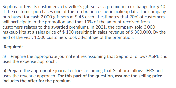 Sephora offers its customers a traveller's gift set as a premium in exchange for $ 40
if the customer purchases one of the top brand cosmetic makeup kits. The company
purchased for cash 2,000 gift sets at $ 45 each. It estimates that 70% of customers
will participate in the promotion and that 10% of the amount received from
customers relates to the awarded premiums. In 2021, the company sold 3,000
makeup kits at a sales price of $ 100 resulting in sales revenue of $ 300,000. By the
end of the year, 1,500 customers took advantage of the promotion.
Required:
a) Prepare the appropriate journal entries assuming that Sephora follows ASPE and
uses the expense approach.
b) Prepare the appropriate journal entries assuming that Sephora follows IFRS and
uses the revenue approach. For this part of the question, assume the selling price
includes the offer for the premium.
