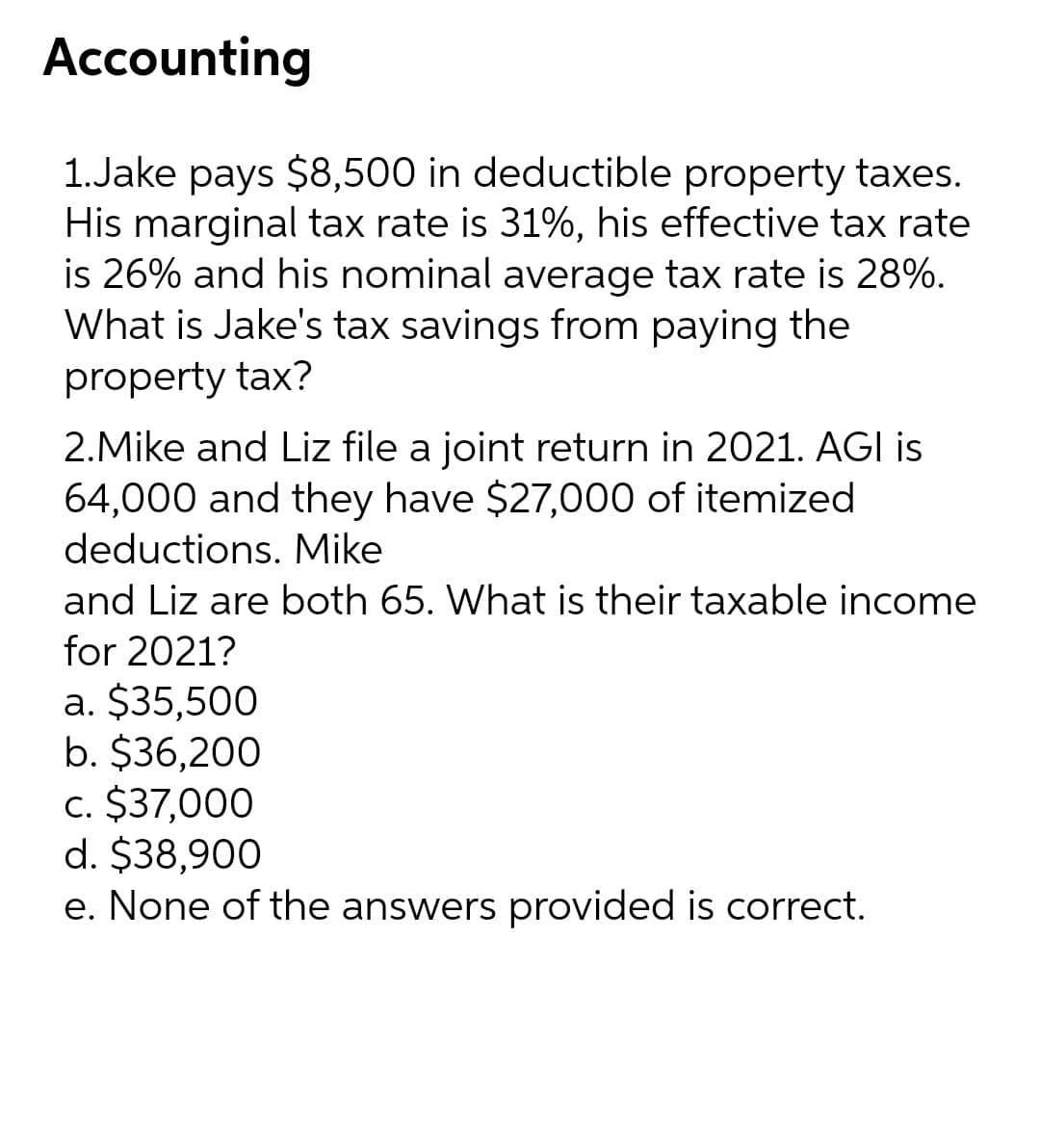 Accounting
1.Jake pays $8,500 in deductible property taxes.
His marginal tax rate is 31%, his effective tax rate
is 26% and his nominal average tax rate is 28%.
What is Jake's tax savings from paying the
property tax?
2.Mike and Liz file a joint return in 2021. AGI is
64,000 and they have $27,000 of itemized
deductions. Mike
and Liz are both 65. What is their taxable income
for 2021?
a. $35,500
b. $36,200
c. $37,000
d. $38,900
e. None of the answers provided is correct.
