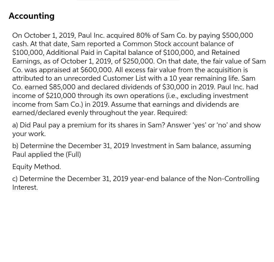 Accounting
On October 1, 2019, Paul Inc. acquired 80% of Sam Co. by paying $500,000
cash. At that date, Sam reported a Common Stock account balance of
$100,000, Additional Paid in Capital balance of $100,000, and Retained
Earnings, as of October 1, 2019, of $250,000. On that date, the fair value of Sam
Co. was appraised at $600,000. All excess fair value from the acquisition is
attributed to an unrecorded Customer List with a 10 year remaining life. Sam
Co. earned $85,000 and declared dividends of $30,000 in 2019. Paul Inc. had
income of $210,000 through its own operations (i.e., excluding investment
income from Sam Co.) in 2019. Assume that earnings and dividends are
earned/declared evenly throughout the year. Required:
a) Did Paul pay a premium for its shares in Sam? Answer 'yes' or 'no' and show
your work.
b) Determine the December 31, 2019 Investment in Sam balance, assuming
Paul applied the (Full)
Equity Method.
c) Determine the December 31, 2019 year-end balance of the Non-Controlling
Interest.
