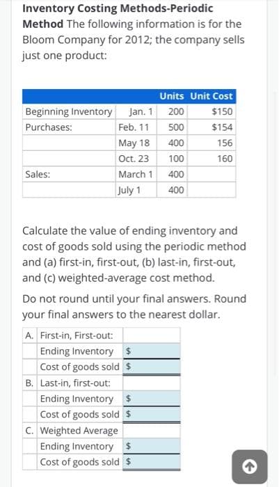 Inventory Costing Methods-Periodic
Method The following information is for the
Bloom Company for 2012; the company sells
just one product:
Units Unit Cost
Beginning Inventory Jan. 1
200
$150
Purchases:
Feb. 11
500
$154
May 18
400
156
Oct. 23
100
160
Sales:
March 1
400
July 1
400
Calculate the value of ending inventory and
cost of goods sold using the periodic method
and (a) first-in, first-out, (b) last-in, first-out,
and (c) weighted-average cost method.
Do not round until your final answers. Round
your final answers to the nearest dollar.
A. First-in, First-out:
Ending Inventory $
Cost of goods sold $
B. Last-in, first-out:
Ending Inventory $
Cost of goods sold $
C. Weighted Average
Ending Inventory $
Cost of goods sold $
