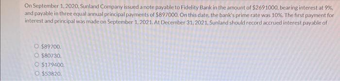 On September 1,2020, Sunland Company issued a note payable to Fidelity Bank in the amount of $2691000, bearing interest at 9%,
and payable in three equal annual principal payments of $897000. On this date, the bank's prime rate was 10%. The first payment for
interest and principal was made on September 1, 2021. At December 31, 2021, Sunland should record accrued interest payable of
O $89700.
O $80730.
O $179400,
O $53820.
