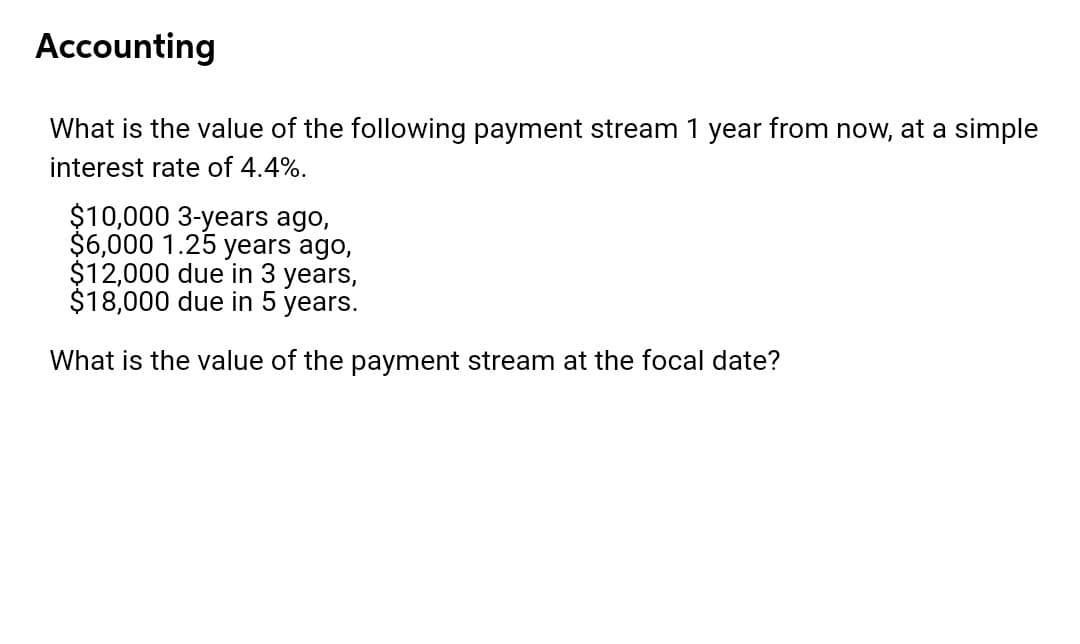 Accounting
What is the value of the following payment stream 1 year from now, at a simple
interest rate of 4.4%.
$10,000 3-years ago,
$6,000 1.25 years ago,
$12,000 due in 3 years,
$18,000 due in 5 years.
What is the value of the payment stream at the focal date?
