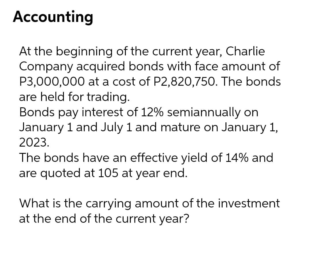 Accounting
At the beginning of the current year, Charlie
Company acquired bonds with face amount of
P3,000,000 at a cost of P2,820,750. The bonds
are held for trading.
Bonds pay interest of 12% semiannually on
January 1 and July 1 and mature on January 1,
2023.
The bonds have an effective yield of 14% and
are quoted at 105 at year end.
What is the carrying amount of the investment
at the end of the current year?
