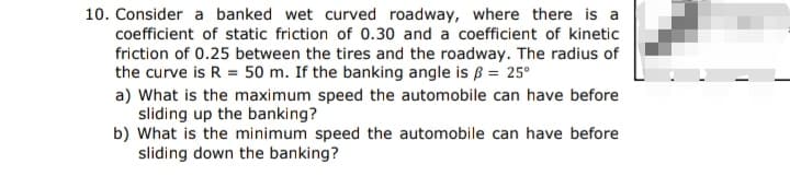 10. Consider a banked wet curved roadway, where there is a
coefficient of static friction of 0.30 and a coefficient of kinetic
friction of 0.25 between the tires and the roadway. The radius of
the curve is R = 50 m. If the banking angle is ß = 25°
a) What is the maximum speed the automobile can have before
sliding up the banking?
b) What is the minimum speed the automobile can have before
sliding down the banking?
