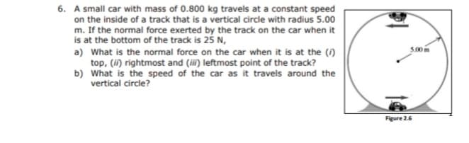 6. A small car with mass of 0.800 kg travels at a constant speed
on the inside of a track that is a vertical circle with radius 5.00
m. If the normal force exerted by the track on the car when it
is at the bottom of the track is 25 N,
5.00 m
a) What is the normal force on the car when it is at the (i)
top, (i) rightmost and (iii) leftmost point of the track?
b) What is the speed of the car as it travels around the
vertical circle?
Figure 2.6
