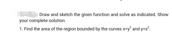 : Draw and sketch the given function and solve as indicated. Show
your complete solution.
1. Find the area of the region bounded by the curves x=y and y=x2.
