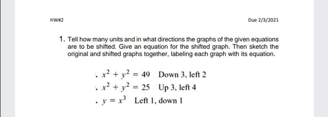 HW#2
Due 2/3/2021
1. Tell how many units and in what directions the graphs of the given equations
are to be shifted. Give an equation for the shifted graph. Then sketch the
original and shifted graphs together, labeling each graph with its equation.
x? + y?
x² + y?
= 49
Down 3, left 2
25 Up 3, left 4
. y = x Left 1, down 1
