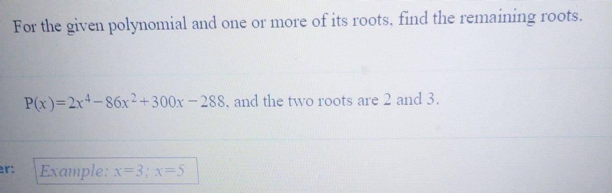 For the given polynomial and one or more of its roots, find the remaining roots.
P(x)%32x+-86x2+300x-288, and the two roots are 2 and 3.
er:
Example: x-3;x=5
