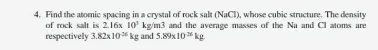 4. Find the atomic spacing in a crystal of rock salt (NaC), whose cubic structure. The density
of rock salt is 2.16x 10' kg/m3 and the average masses of the Na and CI atoms are
respectively 3.82x10-26 kg and 5.89x10 26 kg.
