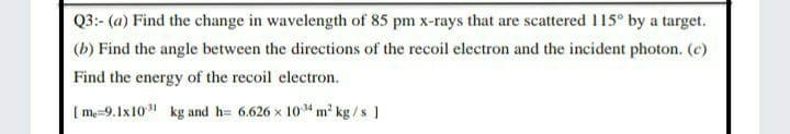 Q3:- (a) Find the change in wavelength of 85 pm x-rays that are scattered 115° by a target.
(b) Find the angle between the directions of the recoil electron and the incident photon. (c)
Find the energy of the recoil electron.
[ m=9.1x10 kg and h= 6.626 x 104 m kg /s ]
