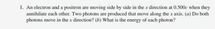 1. An electron and a positron are moving side by side in the x direction at 0.500c when they
annihilate each other. Two photons are produced that move along the x axis. (a) Do both
photons move in the x direction? (b) What is the energy of each photon?
