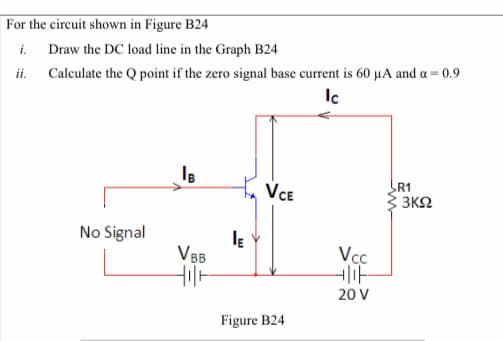 |For the circuit shown in Figure B24
i.
ii. Caleulate the Q point if the zero signal base current is 60 µA and a = 0.9
Draw the DC load line in the Graph B24
VCE
R1
3 3K2
No Signal
VBB
Vc.
20 V
Figure B24

