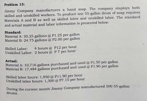 Problem 13:
Jimmy Company manufactures a hand soap. The company employs both
skilled and unskilled workers. To produce one 55-gallon drum of soap requires
Materials A. and B as well as skilled labor and unskilled labor. The standard
and actual material and labor information is presented below:
Standard:
Material A: 30.25 gallons @ P1.25 per gallon
Material B: 24.75 gallons @ P2.00 per gallon
Skilled Labor:
4 hours @ P12 per hour
Unskilled Labor: 2 hours @ P 7 per hour
Actual:
Material A: 10,716 gallons purchased and used @ P1.50 per gallon
Material B: 17,484 gallons purchased and used @ P1.90 per gallon
Skilled labor hours: 1,950 @ P11.90 per hour
Unskilled labor hours: 1,300 @ P7.15 per hour
During the current month Jimmy Company manufactured 500 55-gallon
drums.
