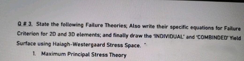 Q # 3. State the following Failure Theories; Also write their specific equations for Failure
Criterion for 2D and 3D elements; and finally draw the 'INDIVIDUAL' and 'COMBINDED' Yield
Surface using Haiagh-Westergaard Stress Space.
1. Maximum Principal Stress Theory