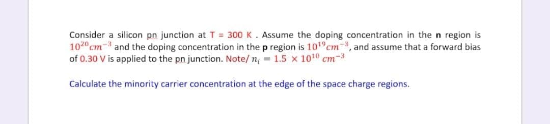 Consider a silicon pn junction at T = 300K. Assume the doping concentration in the n region is
1020 cm-3 and the doping concentration in the p region is 1019cm-3, and assume that a forward bias
of 0.30 V is applied to the pn junction. Note/n; = 1.5 x 1010 cm-3
Calculate the minority carrier concentration at the edge of the space charge regions.
