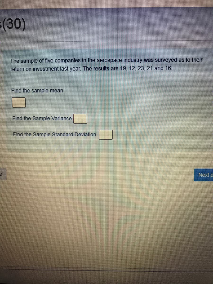 (30)
The sample of five companies in the aerospace industry was surveyed as to their
return on investment last year. The results are 19, 12, 23, 21 and 16.
Find the sample mean
Find the Sample Variance
Find the Sample Standard Deviation
Next p
