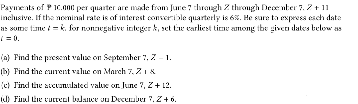 Payments of P 10,000 per quarter are made from June 7 through Z through December 7, Z + 1
inclusive. If the nominal rate is of interest convertible quarterly is 6%. Be sure to express each date
as some time t = k. for nonnegative integer k, set the earliest time among the given dates below as
t = 0.
(a) Find the present value on September 7, Z – 1.
(b) Find the current value on March 7, Z + 8.
(c) Find the accumulated value on June 7, Z + 12.
(d) Find the current balance on December 7, Z + 6.
