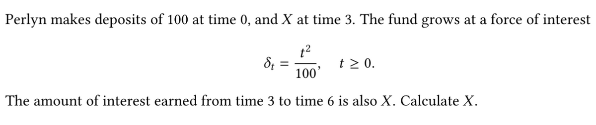 Perlyn makes deposits of 100 at time 0, and X at time 3. The fund grows at a force of interest
t2
t > 0.
100'
The amount of interest earned from time 3 to time 6 is also X. Calculate X.
