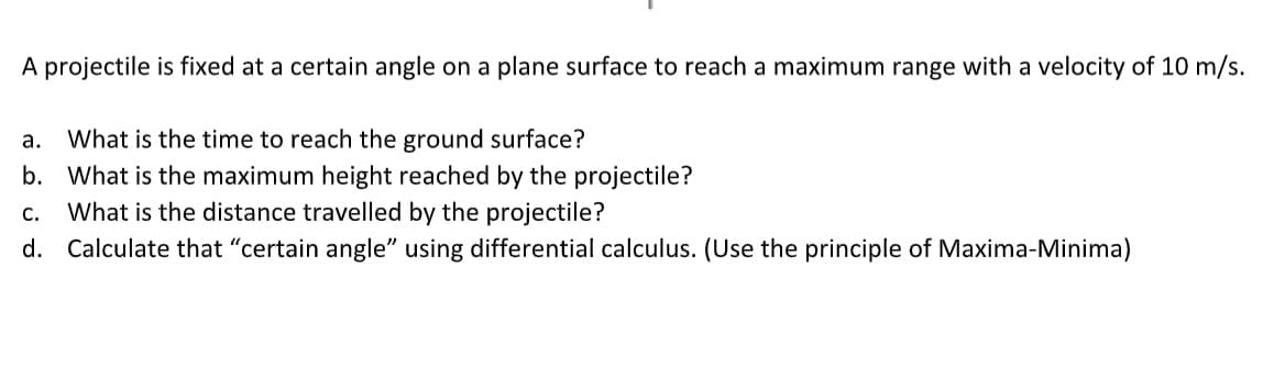 A projectile is fixed at a certain angle on a plane surface to reach a maximum range with a velocity of 10 m/s.
What is the time to reach the ground surface?
b. What is the maximum height reached by the projectile?
What is the distance travelled by the projectile?
а.
С.
d. Calculate that "certain angle" using differential calculus. (Use the principle of Maxima-Minima)
