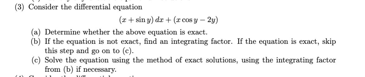 (3) Consider the differential equation
(x + sin y) dr + (x cos y – 2y)
COS
(a) Determine whether the above equation is exact.
(b) If the equation is not exact, find an integrating factor. If the equation is exact, skip
this step and go on to (c).
(c) Solve the equation using the method of exact solutions, using the integrating factor
from (b) if necessary.
