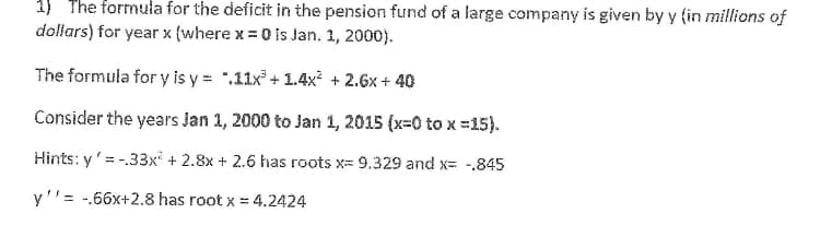1) The formula for the deficit in the pension fund of a large company is given by y (in millions of
dollars) for year x (where x =0 is Jan. 1, 2000).
The formula for y is y = ".11x + 1.4x² + 2.6x + 40
Consider the years Jan 1, 2000 to Jan 1, 2015 (x=0 to x =15).
Hints: y'= -.33x + 2.8x + 2.6 has roots x= 9.329 and x= -.845
y''= -.66x+2.8 has root x = 4.2424
