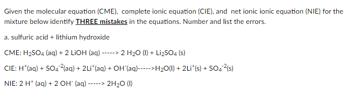 Given the molecular equation (CME), complete ionic equation (CIE), and net ionic ionic equation (NIE) for the
mixture below identify THREE mistakes in the equations. Number and list the errors.
a. sulfuric acid + lithium hydroxide
CME: H2SO4 (aq) + 2 LIOH (aq) -----> 2 H20 (1I) + Li2SO4 (s)
CIE: H*(aq) + SO4²(aq) + 2Li*(aq) + OH (aq)----->H2O(1) + 2Li*(s) + SO4²(s)
NIE: 2 H* (aq) + 2 OH" (aq)
2H20 (1)
