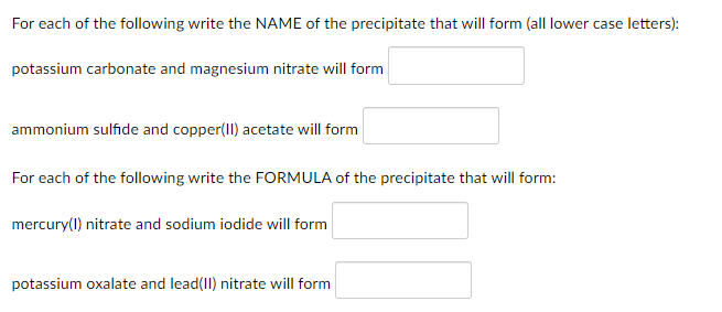 For each of the following write the NAME of the precipitate that will form (all lower case letters):
potassium carbonate and magnesium nitrate will form
ammonium sulfide and copper(II) acetate will form
For each of the following write the FORMULA of the precipitate that will form:
mercury(1) nitrate and sodium iodide will form
potassium oxalate and lead(II) nitrate will form
