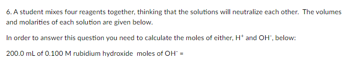 6. A student mixes four reagents together, thinking that the solutions will neutralize each other. The volumes
and molarities of each solution are given below.
In order to answer this question you need to calculate the moles of either, H* and OH", below:
200.0 ml of 0.100 M rubidium hydroxide moles of OH =
