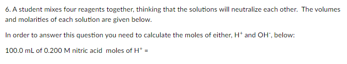 6. A student mixes four reagents together, thinking that the solutions will neutralize each other. The volumes
and molarities of each solution are given below.
In order to answer this question you need to calculate the moles of either, H* and OH", below:
100.0 ml of 0.200 M nitric acid moles of H* =

