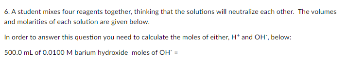 6. A student mixes four reagents together, thinking that the solutions will neutralize each other. The volumes
and molarities of each solution are given below.
In order to answer this question you need to calculate the moles of either, H* and OH", below:
500.0 mL of 0.0100 M barium hydroxide moles of OH =
