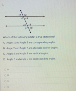 1.
12
Which of the following is NOT a true statement?
A. Angle 1 and Angle 5 are corresponding angles
B. Angle 2 and Angle 7 are altermate interior angles
C. Angle 5 and Angle 8 are vertical angles.
D. Angle 3 and Angle 7 are corresponding angles
OA
OD
