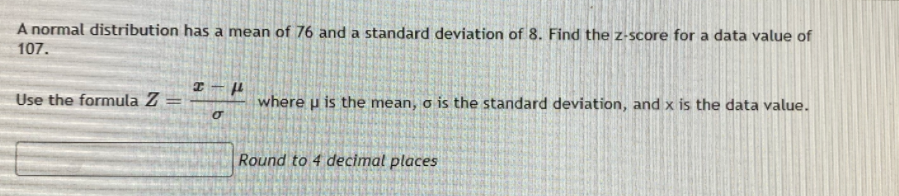A normal distribution has a mean of 76 and a standard deviation of 8. Find the z-score for a data value of
107.
Use the formula Z
where u is the mean, o is the standard deviation, and x is the data value.
%3D
Round to 4 decimat places
