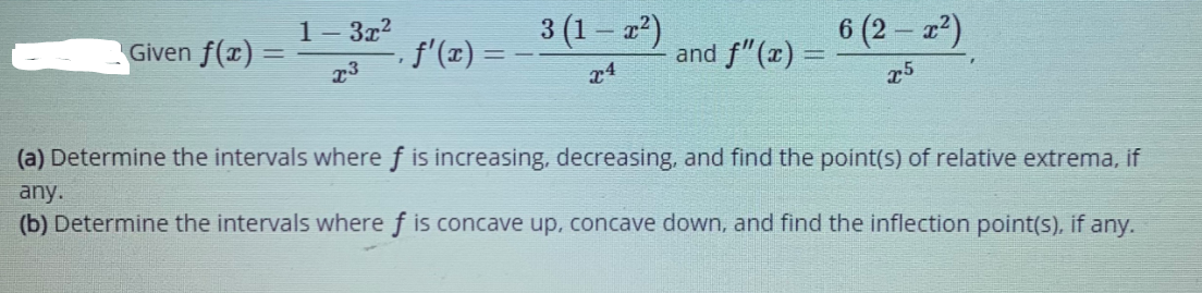 1- 3x?
3 (1 – z²)
6 (2 – 2²)
Given f(x) =
f'(x) =
and f"(x) =
23
x4
25
(a) Determine the intervals where f is increasing, decreasing, and find the point(s) of relative extrema, if
any.
(b) Determine the intervals where f is concave up, concave down, and find the inflection point(s), if any.
