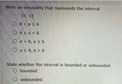 Write an inequality that represents the interval.
(4, 6]
O 4<xs 6
O 4s x< 6
O x< 4, x 2 6
OxS 4, x > 6
State whether the interval is bounded or unbounded.
O bounded
O unbounded
