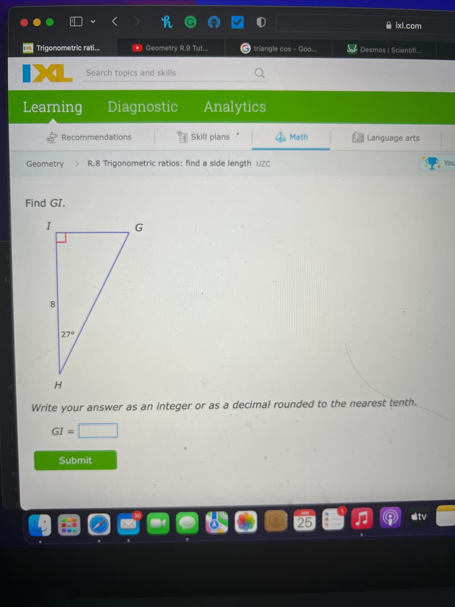 A ixl.com
Da Trigonometric rati..
O Geometry R.9 Tut...
triangle cos - Goo...
A Desmos | Scientifi..
IXL
Search topics and skills
Learning
Diagnostic
Analytics
Recommendations
Skill plans
Math
LE Language arts
Geometry
> R.8 Trigonometric ratios: find a side length UZC
You
Find GI.
8
270
Write your answer as an integer or as a decimal rounded to the nearest tenth.
GI =
Submit
étv
25
