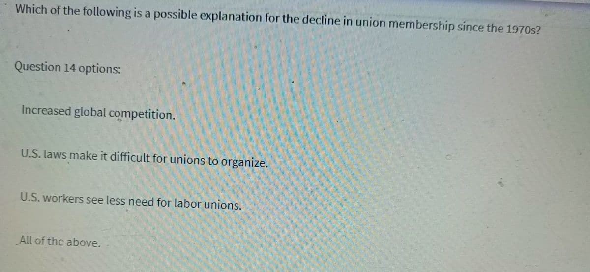 Which of the following is a possible explanation for the decline in union membership since the 1970s?
Question 14 options:
Increased global competition.
U.S. laws make it difficult for unions to organize.
U.S. workers see less need for labor unions.
All of the above.