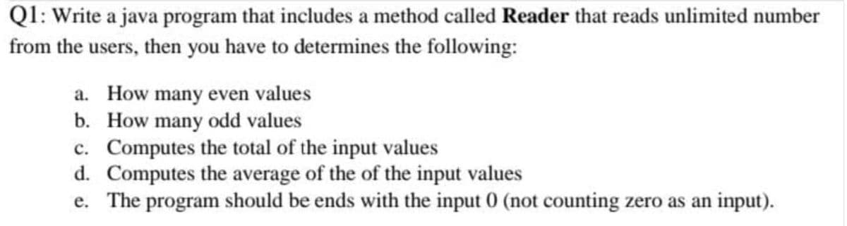 Q1: Write a java program that includes a method called Reader that reads unlimited number
from the users, then you have to determines the following:
a. How many even values
b. How many odd values
c. Computes the total of the input values
d. Computes the average of the of the input values
e. The program should be ends with the input 0 (not counting zero as an input).